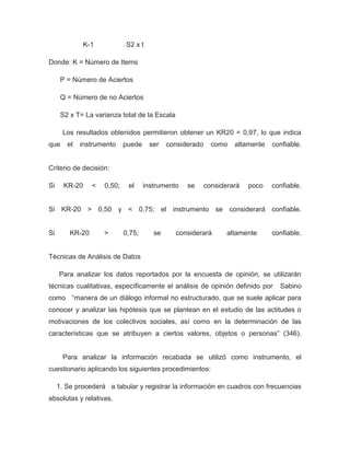 K-1           S2 x t

Donde: K = Número de Items

      P = Número de Aciertos

      Q = Número de no Aciertos

      S2 x T= La varianza total de la Escala

      Los resultados obtenidos permitieron obtener un KR20 = 0,97, lo que indica
que     el   instrumento     puede    ser    considerado     como   altamente   confiable.


Criterio de decisión:

Si     KR-20     <   0,50;    el     instrumento   se      considerará   poco   confiable.


Si KR-20 > 0,50 y < 0,75; el instrumento se considerará confiable.


Si       KR-20       >       0,75;      se     considerará        altamente     confiable.


Técnicas de Análisis de Datos

     Para analizar los datos reportados por la encuesta de opinión, se utilizarán
técnicas cualitativas, específicamente el análisis de opinión definido por        Sabino
como “manera de un diálogo informal no estructurado, que se suele aplicar para
conocer y analizar las hipótesis que se plantean en el estudio de las actitudes o
motivaciones de los colectivos sociales, así como en la determinación de las
características que se atribuyen a ciertos valores, objetos o personas” (346).


       Para analizar la información recabada se utilizó como instrumento, el
cuestionario aplicando los siguientes procedimientos:

     1. Se procederá a tabular y registrar la información en cuadros con frecuencias
absolutas y relativas.
 
