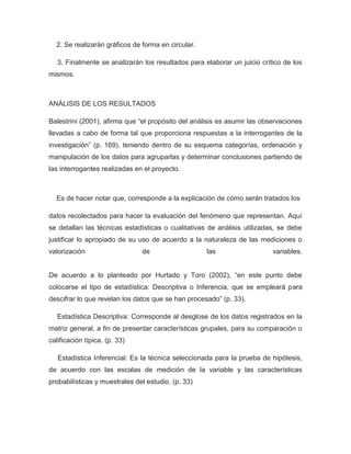 2. Se realizarán gráficos de forma en circular.

   3. Finalmente se analizarán los resultados para elaborar un juicio crítico de los
mismos.



ANÁLISIS DE LOS RESULTADOS

Balestrini (2001), afirma que “el propósito del análisis es asumir las observaciones
llevadas a cabo de forma tal que proporciona respuestas a la interrogantes de la
investigación” (p. 169), teniendo dentro de su esquema categorías, ordenación y
manipulación de los datos para agruparlas y determinar conclusiones partiendo de
las interrogantes realizadas en el proyecto.



  Es de hacer notar que, corresponde a la explicación de cómo serán tratados los

datos recolectados para hacer la evaluación del fenómeno que representan. Aquí
se detallan las técnicas estadísticas o cualitativas de análisis utilizadas, se debe
justificar lo apropiado de su uso de acuerdo a la naturaleza de las mediciones o
valorización                   de                   las                   variables.


De acuerdo a lo planteado por Hurtado y Toro (2002), “en este punto debe
colocarse el tipo de estadística: Descriptiva o Inferencia, que se empleará para
descifrar lo que revelan los datos que se han procesado” (p. 33).

   Estadística Descriptiva: Corresponde al desglose de los datos registrados en la
matriz general, a fin de presentar características grupales, para su comparación o
calificación típica. (p. 33)

   Estadística Inferencial: Es la técnica seleccionada para la prueba de hipótesis,
de acuerdo con las escalas de medición de la variable y las características
probabilísticas y muestrales del estudio. (p. 33)
 