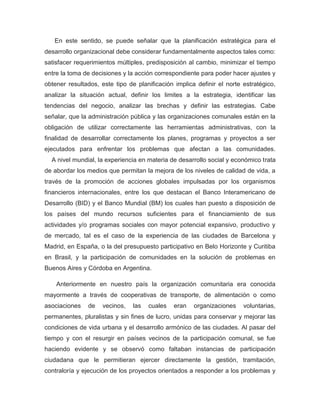 En este sentido, se puede señalar que la planificación estratégica para el
desarrollo organizacional debe considerar fundamentalmente aspectos tales como:
satisfacer requerimientos múltiples, predisposición al cambio, minimizar el tiempo
entre la toma de decisiones y la acción correspondiente para poder hacer ajustes y
obtener resultados, este tipo de planificación implica definir el norte estratégico,
analizar la situación actual, definir los limites a la estrategia, identificar las
tendencias del negocio, analizar las brechas y definir las estrategias. Cabe
señalar, que la administración pública y las organizaciones comunales están en la
obligación de utilizar correctamente las herramientas administrativas, con la
finalidad de desarrollar correctamente los planes, programas y proyectos a ser
ejecutados para enfrentar los problemas que afectan a las comunidades.
  A nivel mundial, la experiencia en materia de desarrollo social y económico trata
de abordar los medios que permitan la mejora de los niveles de calidad de vida, a
través de la promoción de acciones globales impulsadas por los organismos
financieros internacionales, entre los que destacan el Banco Interamericano de
Desarrollo (BID) y el Banco Mundial (BM) los cuales han puesto a disposición de
los países del mundo recursos suficientes para el financiamiento de sus
actividades y/o programas sociales con mayor potencial expansivo, productivo y
de mercado, tal es el caso de la experiencia de las ciudades de Barcelona y
Madrid, en España, o la del presupuesto participativo en Belo Horizonte y Curitiba
en Brasil, y la participación de comunidades en la solución de problemas en
Buenos Aires y Córdoba en Argentina.

    Anteriormente en nuestro país la organización comunitaria era conocida
mayormente a través de cooperativas de transporte, de alimentación o como
asociaciones   de    vecinos,   las   cuales   eran   organizaciones    voluntarias,
permanentes, pluralistas y sin fines de lucro, unidas para conservar y mejorar las
condiciones de vida urbana y el desarrollo armónico de las ciudades. Al pasar del
tiempo y con el resurgir en países vecinos de la participación comunal, se fue
haciendo evidente y se observó como faltaban instancias de participación
ciudadana que le permitieran ejercer directamente la gestión, tramitación,
contraloría y ejecución de los proyectos orientados a responder a los problemas y
 