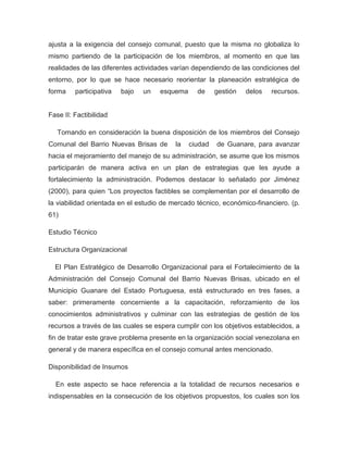ajusta a la exigencia del consejo comunal, puesto que la misma no globaliza lo
mismo partiendo de la participación de los miembros, al momento en que las
realidades de las diferentes actividades varían dependiendo de las condiciones del
entorno, por lo que se hace necesario reorientar la planeación estratégica de
forma    participativa   bajo   un   esquema     de     gestión   delos   recursos.


Fase II: Factibilidad

   Tomando en consideración la buena disposición de los miembros del Consejo
Comunal del Barrio Nuevas Brisas de       la   ciudad   de Guanare, para avanzar
hacia el mejoramiento del manejo de su administración, se asume que los mismos
participarán de manera activa en un plan de estrategias que les ayude a
fortalecimiento la administración. Podemos destacar lo señalado por Jiménez
(2000), para quien “Los proyectos factibles se complementan por el desarrollo de
la viabilidad orientada en el estudio de mercado técnico, económico-financiero. (p.
61)

Estudio Técnico

Estructura Organizacional

  El Plan Estratégico de Desarrollo Organizacional para el Fortalecimiento de la
Administración del Consejo Comunal del Barrio Nuevas Brisas, ubicado en el
Municipio Guanare del Estado Portuguesa, está estructurado en tres fases, a
saber: primeramente concerniente a la capacitación, reforzamiento de los
conocimientos administrativos y culminar con las estrategias de gestión de los
recursos a través de las cuales se espera cumplir con los objetivos establecidos, a
fin de tratar este grave problema presente en la organización social venezolana en
general y de manera específica en el consejo comunal antes mencionado.

Disponibilidad de Insumos

  En este aspecto se hace referencia a la totalidad de recursos necesarios e
indispensables en la consecución de los objetivos propuestos, los cuales son los
 