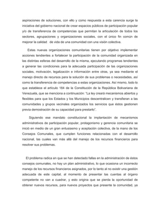 aspiraciones de soluciones, con ello y como respuesta a esta carencia surge la
iniciativa del gobierno nacional de crear espacios públicos de participación popular
y/o de transferencia de competencias que permitan la articulación de todos los
sectores, agrupaciones y organizaciones sociales, con el único fin común de
mejorar la calidad de vida de una comunidad con una visión colectiva.

   Estas nuevas organizaciones comunitarias tienen por objetivo implementar
acciones tendientes a fortalecer la participación de la comunidad organizada en
las distintas esferas del desarrollo de la misma, ejecutando programas tendientes
a generar las condiciones para la adecuada participación de las organizaciones
sociales, motivación, legalización e información entre otras, ya sea mediante el
manejo directo de recursos para la solución de sus problemas o necesidades, así
como la transferencia de competencias a estas organizaciones. Así mismo, todo lo
que establece el artículo 184 de la Constitución de la República Bolivariana de
Venezuela, que se menciona a continuación: “La ley creará mecanismos abiertos y
flexibles para que los Estados y los Municipios descentralicen y transfieran a las
comunidades y grupos vecinales organizados los servicios que éstos gestionen
previa demostración de su capacidad para prestarlo”.

    Siguiendo ese mandato constitucional la implantación de mecanismos
administrativos de participación popular, protagonismo y gerencia comunitaria se
inició en medio de un gran entusiasmo y aceptación colectiva, de la mano de los
Consejos Comunales, que cumplen funciones relacionadas con el desarrollo
nacional, las cuales van más allá del manejo de los recursos financieros para
resolver sus problemas.



  El problema radica en que se han detectado fallas en la administración de éstos
consejos comunales, no hay un plan administrativo, lo que ocasiona un incorrecto
manejo de los recursos financieros asignados, por lo tanto al no existir una gestión
adecuada de este capital, al momento de presentar las cuentas al órgano
competente no van a cuadrar, y esto origina que se pierda la oportunidad de
obtener nuevos recursos, para nuevos proyectos que presente la comunidad, ya
 