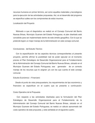 recursos humanos en primer término, así como aquellos materiales y tecnológicos
para la ejecución de las actividades propuestas. Así, en el desarrollo del programa
se especifica cuáles son los componentes de estos insumos.

Localización del Proyecto



   Motivado a que el diagnóstico se realizó en el Consejo Comunal del Barrio
Nuevas Brisas, Municipio Guanare del Estado Portuguesa, el plan diseñado está
concebido para ser implementado dentro de este ámbito geográfico. Con lo que se
pretende lograr un mejor manejo de la Administración en este consejo comunal.



Conclusiones del Estudio Técnico

   Con la especificación de los aspectos técnicos correspondientes al presente
proyecto, permite afirmar la posibilidad real de poder ejecutar en el momento
preciso el Plan Estratégico de Desarrollo Organizacional para el Fortalecimiento
de la Administración del Consejo Comunal del Barrio Nuevas Brisas, ubicado en el
Municipio Guanare del Estado Portuguesa, sea         generador     de un correcto
manejo de los recursos que le asignen y/o con los que cuenta el este consejo
comunal.

Estudio Económico – Financiero

  Desde el punto de vista presupuestario, los requerimientos de tipo económico y
financiero se especifican en el cuadro que se presenta a continuación:


Costo Operativo de la Propuesta

    Con respecto a las actividades diseñadas para la formulación del Plan
Estratégico   de   Desarrollo   Organizacional para el Fortalecimiento       de   la
Administración del Consejo Comunal del Barrio Nuevas Brisas, ubicado en el
Municipio Guanare del Estado Portuguesa, se realizo un cálculo aproximado del
costo operativo de esta propuesta, y esta señalada en el siguiente cuadro.
 