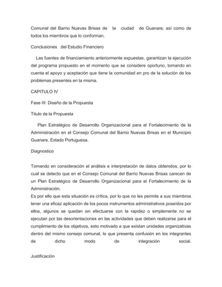 Comunal del Barrio Nuevas Brisas de        la    ciudad   de Guanare, así como de
todos los miembros que lo conforman.

Conclusiones del Estudio Financiero

     Las fuentes de financiamiento anteriormente expuestas, garantizan la ejecución
del programa propuesto en el momento que se considere oportuno, tomando en
cuenta el apoyo y aceptación que tiene la comunidad en pro de la solución de los
problemas presentes en la misma.

CAPITULO IV

Fase III: Diseño de la Propuesta

Titulo de la Propuesta

     Plan Estratégico de Desarrollo Organizacional para el Fortalecimiento de la
Administración en el Consejo Comunal del Barrio Nuevas Brisas en el Municipio
Guanare, Estado Portuguesa.

Diagnostico


Tomando en consideración el análisis e interpretación de datos obtenidos, por lo
cual se detecto que en el Consejo Comunal del Barrio Nuevas Brisas carecen de
un Plan Estratégico de Desarrollo Organizacional para el Fortalecimiento de la
Administración.
Es por ello que esta situación es crítica, por lo que no les permite a sus miembros
tener una eficaz aplicación de los pocos instrumentos administrativos poseídos por
ellos, algunos se quedan sin efectuarse con la rapidez o simplemente no se
ejecutan por las desorientaciones en las actividades que deben realizarse para el
cumplimiento de los objetivos, esto motivado a que existan unidades organizativas
dentro del mismo consejo comunal, lo que presenta confusión en los integrantes
de              dicho        modo           de            integración       social.


Justificación
 