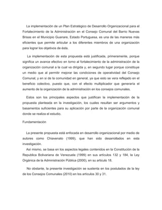 La implementación de un Plan Estratégico de Desarrollo Organizacional para el
Fortalecimiento de la Administración en el Consejo Comunal del Barrio Nuevas
Brisas en el Municipio Guanare, Estado Portuguesa, es una de las maneras más
eficientes que permite articular a los diferentes miembros de una organización
para lograr los objetivos de ésta.

   La implementación de esta propuesta está justificada, primeramente, porque
significa un avance efectivo en torno al fortalecimiento de la administración de la
organización comunal a la cual va dirigida y, en segundo lugar porque constituye
un medio que al permitir mejorar las condiciones de operatividad del Consejo
Comunal, y en si de la comunidad en general, ya que esto se vera reflejado en el
beneficio colectivo, puesto que, con el efecto multiplicador que generaría el
aumento de la organización de la administración en los consejos comunales.

  Estos son los principales aspectos que justifican la implementación de la
propuesta planteada en la investigación, los cuales resultan ser argumentos y
basamentos suficientes para su aplicación por parte de la organización comunal
donde se realiza el estudio.

Fundamentación


  La presente propuesta está enfocada en desarrollo organizacional por medio de
autores como Chiavenato (1999), que han sido desarrollados en esta
investigación.
  Así mismo, se basa en los aspectos legales contenidos en la Constitución de la
Republica Bolivariana de Venezuela (1999) en sus artículos 132 y 184, la Ley
Orgánica de la Administración Pública (2000), en su articulo 18.

   No obstante, la presente investigación se sustenta en los postulados de la ley
de los Consejos Comunales (2010) en los artículos 30 y 31.
 