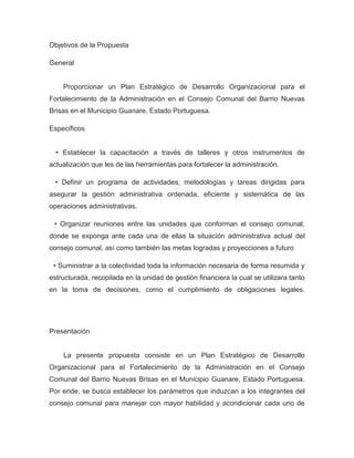 Objetivos de la Propuesta

General


    Proporcionar un Plan Estratégico de Desarrollo Organizacional para el
Fortalecimiento de la Administración en el Consejo Comunal del Barrio Nuevas
Brisas en el Municipio Guanare, Estado Portuguesa.

Específicos


  • Establecer la capacitación a través de talleres y otros instrumentos de
actualización que les de las herramientas para fortalecer la administración.

  • Definir un programa de actividades, metodologías y tareas dirigidas para
asegurar la gestión administrativa ordenada, eficiente y sistemática de las
operaciones administrativas.

 • Organizar reuniones entre las unidades que conforman el consejo comunal,
donde se exponga ante cada una de ellas la situación administrativa actual del
consejo comunal, así como también las metas logradas y proyecciones a futuro

 • Suministrar a la colectividad toda la información necesaria de forma resumida y
estructurada, recopilada en la unidad de gestión financiera la cual se utilizara tanto
en la toma de decisiones, como el cumplimiento de obligaciones legales.




Presentación


    La presente propuesta consiste en un Plan Estratégico de Desarrollo
Organizacional para el Fortalecimiento de la Administración en el Consejo
Comunal del Barrio Nuevas Brisas en el Municipio Guanare, Estado Portuguesa.
Por ende, se busca establecer los parámetros que induzcan a los integrantes del
consejo comunal para manejar con mayor habilidad y acondicionar cada uno de
 