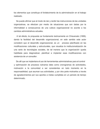 los elementos que constituye el fortalecimiento de la administración en el trabajo
realizado.

  Se puede afirmar que el modo de dar y recibir las instrucciones de las unidades
organizativas, se efectúan por medio de situaciones que son dadas por la
informalidad a consecuencia de una cultura organizacional no acorde a los
cambios administrativos actuales.

   A tal efecto, la propuesta se fundamento teóricamente en Chiavenato (1999),
dando la facilidad del desarrollo organizacional, en este sentido este autor
consideró que el desarrollo organizacional, es un      proceso planificado en las
modificaciones culturales y estructurales, que visualiza la institucionalización de
una serie de tecnologías sociales, de tal manera que la organización queda
habilitada para diagnosticar, planificar e implantar esas modificaciones con
asistencia de un consultor.

  De allí que se implantara el uso de herramientas administrativas para el control
y optimización de procesos rutinarios tales como cronogramas de actividades,
motivación a la comunidad a ser consistentes en todo momento en la
responsabilidad, que asuman sus actividades, y por otra parte motivarlos a través
de agradecimientos por sus aportes a metas cumplidas en un periodo de tiempo
determinado.
 