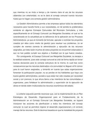que mientras no se rinda a tiempo y de manera clara el uso de los recursos
obtenidos con anterioridad, no se le dará al consejo comunal nuevos recursos
hasta que no hagan una correcta gestión administrativa.

    La Gestión Administrativa permite a las empresas aplicar todos los elementos
necesarios para hacerle frente a sus necesidades, en tal sentido la problemática
existente en algunos Consejos Comunales del Municipio Carirubana, y más
específicamente en el Consejo Comunal Las Margaritas Socialista; el cual se ha
caracterizado en la actualidad por la deficiencia de la aplicación de los Procesos
Administrativos, ya que al momento de formular, ejecutar o controlar los proyectos
creados por ellos como medio de gestión para resolver sus problemas, no se
cumplen de manera correcta la administración y ejecución de los recursos
asignados, por ésta razón muchos de estos proyectos se encuentran estancados o
aun no han podido cumplir sus objetivo o finalidad con la que fueron creados.
    Por consiguiente, el Consejo Comunal Las Margaritas Socialista, no escapa a
la realidad existente, pues este consejo comunal se creó de forma rápida sin tomar
buenas decisiones para la correcta estructura de la misma, lo cual trae como
consecuencia que los recursos destinados a la comunidad no lleguen al fin común
para lo cual fueron asignados, y tomando en cuenta que estas organizaciones
fomentan la participación popular, no se percibe en los habitantes que haya una
buena gestión administrativa, aunado a que estas han sido creadas por necesidad
social y con premura, lo que ahora llama a las miembros de las comunidades a
organizarse, para fortalecer la administración y supervisión de la ejecución de
obras en donde estén involucrados los recursos económicos del estado.



   Lo anterior expuesto permite reconocer que, con la implementación de un Plan
Estratégico   de   Desarrollo   Organizacional para el Fortalecimiento     de   la
Administración en el Consejo Comunal Las Margaritas Socialista, se logrará
incorporar las acciones de planificación a todos los miembros del consejo
comunal, lo cual se permitirá mejorar el desarrollo organizacional y el correcto
manejo de los recursos. Esto lo decimos basados en que la modalidad de proyecto
 