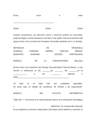 Punto                          único                            a                        tratar


_______________________________________


Asiste,                                      Asiste,                                     Asiste


Cuando compartimos una dirección común y tenemos sentido de comunidad,
podemos llegar a donde deseamos más fácil y más rápido. Este es el beneficio del
apoyo mutuo, de lo contrario los Consejos Comunales decidirán por ti, tú decides.


REPUBLICA                                       DE                                VENEZUELA
CONSEJO                COMUNAL               BARRIO              “NUEVAS              BRISAS”
MUNICIPIO              GUANARE                  -          ESTADO                PORTUGUESA


MODELO                        DE           LA           CONVOCATORIA                 (Reunión)


Se les invita a los miembros del Consejo Comunal Barrio "Nuevas Brisas", a una
reunión a efectuarse el día ________de ________ del ________en la
_____________             a            las             ________,            Agenda           a
tratar_________________________________________________


“El       éxito   no     se        logra        sólo      con       cualidades      especiales.
Es sobre todo un trabajo de constancia, de método y de organización”


MODELO                              DEL                 FOLLETO                  INFORMATIVO


Taller Nro. 1: Funciones de la Administración dentro de la Planeación Estratégica


|                                                      |Definición: Es el desarrollo ordenado
de sus objetivos y acciones a largo plazo, para lograr estos objetivos y acciones, la
 