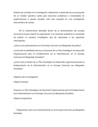 factible que consiste en la investigación, elaboración y desarrollo de una propuesta
de un modelo operativo viable para solucionar problemas o necesidades de
organizaciones o grupos sociales, todo esto apoyado en una investigación
documental y de campo.



      Por lo anteriormente abordado dentro de la administración del consejo
comunal se busca mejorar la organización y es necesario establecer la necesidad
de realizar un proceso investigativo que dé respuestas a las siguientes
interrogantes:

¿Cómo es la administración en el Consejo Comunal Las Margaritas Socialista?

¿Cuál será la factibilidad técnica y financiera de un Plan Estratégico de Desarrollo
Organizacional para el Fortalecimiento de la Administración en el Consejo
Comunal Las Margaritas Socialista?

¿Como será el diseño de un Plan Estratégico de Desarrollo organizacional para el
fortalecimiento de la Administración en el Consejo Comunal Las Margaritas
Socialista?



Objetivos de la Investigación

Objetivo General



Proponer un Plan Estratégico de Desarrollo Organizacional para el Fortalecimiento
de la Administración en el Consejo Comunal Las Margaritas Socialista.

Objetivos específicos




  • Diagnosticar como es la Administración en el Consejo Comunal Las Margaritas
Socialista.
 