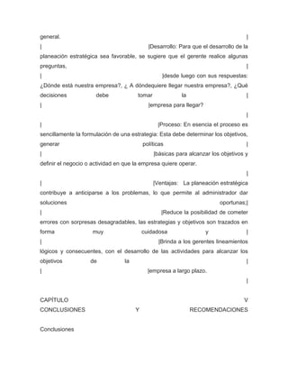 general.                                                                             |
|                                            |Desarrollo: Para que el desarrollo de la
planeación estratégica sea favorable, se sugiere que el gerente realice algunas
preguntas,                                                                           |
|                                                  |desde luego con sus respuestas:
¿Dónde está nuestra empresa?, ¿ A dóndequiere llegar nuestra empresa?, ¿Qué
decisiones            debe             tomar              la                         |
|                                            |empresa para llegar?
                                                                                     |
|                                                |Proceso: En esencia el proceso es
sencillamente la formulación de una estrategia: Esta debe determinar los objetivos,
generar                                    políticas                                 |
|                                              |básicas para alcanzar los objetivos y
definir el negocio o actividad en que la empresa quiere operar.
                                                                                     |
|                                              |Ventajas: La planeación estratégica
contribuye a anticiparse a los problemas, lo que permite al administrador dar
soluciones                                                                oportunas;|
|                                                  |Reduce la posibilidad de cometer
errores con sorpresas desagradables, las estrategias y objetivos son trazados en
forma                muy                   cuidadosa                 y               |
|                                                |Brinda a los gerentes lineamientos
lógicos y consecuentes, con el desarrollo de las actividades para alcanzar los
objetivos           de            la                                                 |
|                                            |empresa a largo plazo.
                                                                                     |


CAPÍTULO                                                                            V
CONCLUSIONES                           Y                       RECOMENDACIONES


Conclusiones
 