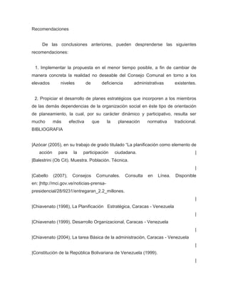 Recomendaciones


     De las conclusiones anteriores, pueden desprenderse las siguientes
recomendaciones:


 1. Implementar la propuesta en el menor tiempo posible, a fin de cambiar de
manera concreta la realidad no deseable del Consejo Comunal en torno a los
elevados       niveles           de         deficiencia       administrativas      existentes.


 2. Propiciar el desarrollo de planes estratégicos que incorporen a los miembros
de las demás dependencias de la organización social en éste tipo de orientación
de planeamiento, la cual, por su carácter dinámico y participativo, resulta ser
mucho       más       efectiva        que     la    planeación       normativa     tradicional.
BIBLIOGRAFIA


|Azócar (2005), en su trabajo de grado titulado “La planificación como elemento de
   acción     para      la   participación         ciudadana.                                 |
|Balestrini (Ob Cit). Muestra. Población. Técnica.
                                                                                              |
|Cabello    (2007),    Consejos        Comunales.         Consulta   en   Línea.   Disponible
en: |http://mci.gov.ve/noticias-prensa-
presidencial/28/9231/entregaran_2.2_millones.
                                                                                              |
|Chiavenato (1998), La Planificación Estratégica, Caracas - Venezuela
                                                                                              |
|Chiavenato (1999), Desarrollo Organizacional, Caracas - Venezuela
                                                                                              |
|Chiavenato (2004), La tarea Básica de la administración, Caracas - Venezuela
                                                                                              |
|Constitución de la República Bolivariana de Venezuela (1999).
                                                                                              |
 