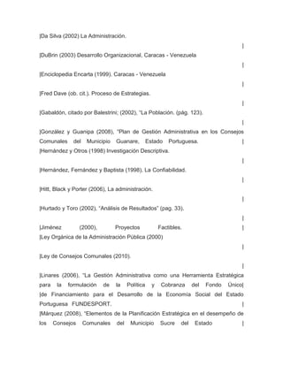 |Da Silva (2002) La Administración.
                                                                                           |
|DuBrin (2003) Desarrollo Organizacional, Caracas - Venezuela
                                                                                           |
|Enciclopedia Encarta (1999). Caracas - Venezuela
                                                                                           |
|Fred Dave (ob. cit.). Proceso de Estrategias.
                                                                                           |
|Gabaldón, citado por Balestrini; (2002), “La Población. (pág. 123).
                                                                                           |
|González y Guanipa (2008), “Plan de Gestión Administrativa en los Consejos
Comunales      del    Municipio   Guanare,         Estado    Portuguesa.                   |
|Hernández y Otros (1998) Investigación Descriptiva.
                                                                                           |
|Hernández, Fernández y Baptista (1998). La Confiabilidad.
                                                                                           |
|Hitt, Black y Porter (2006), La administración.
                                                                                           |
|Hurtado y Toro (2002), “Análisis de Resultados” (pag. 33).
                                                                                           |
|Jiménez          (2000),         Proyectos              Factibles.                        |
|Ley Orgánica de la Administración Pública (2000)
                                                                                           |
|Ley de Consejos Comunales (2010).
                                                                                           |
|Linares (2006), “La Gestión Administrativa como una Herramienta Estratégica
para    la   formulación    de    la    Política     y    Cobranza      del   Fondo   Único|
|de Financiamiento para el Desarrollo de la Economía Social del Estado
Portuguesa FUNDESPORT.                                                                     |
|Márquez (2008), “Elementos de la Planificación Estratégica en el desempeño de
los    Consejos      Comunales    del    Municipio       Sucre    del    Estado            |
 