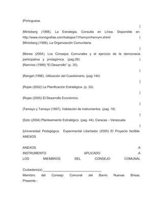 |Portuguesa.
                                                                                      |
|Mintzberg     (1998),    La   Estrategia.   Consulta    en   Línea.   Disponible   en:
http://www.monografias.com/trabajos11/henrym/henrym.shtml                             |
|Mintzberg (1998), La Organización Comunitaria.
                                                                                      |
|Morea (2004), Los Consejos Comunales y el ejercicio de la democracia
participativa y protagónica. (pag.09)                                                 |
|Ramírez (1999) “El Desarrollo” (p. 35).
                                                                                      |
|Rangel (1996). Utilización del Cuestionario. (pag 144)
                                                                                      |
|Rojas (2002) La Planificación Estratégica. (p. 32).
                                                                                      |
|Rojas (2005) El Desarrollo Económico.
                                                                                      |
|Tamayo y Tamayo (1997), Validación de instrumentos. (pag. 18)
                                                                                      |
|Soto (2004) Planteamiento Estratégico. (pag. 44), Caracas - Venezuela
                                                                                      |
|Universidad Pedagógica        Experimental Libertador (2005) El Proyecto factible.
ANEXOS


ANEXOS                                                                               A
INSTRUMENTO                                   APLICADO                               A
LOS             MIEMBROS               DEL              CONSEJO            COMUNAL


Ciudadano(a):_________________________________
Miembro        del       Consejo    Comunal      del     Barrio    Nuevas      Brisas.
Presente.-
 