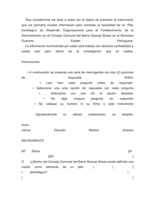 Muy cordialmente me dirijo a usted con el objeto de presentar el instrumento
que me permitirá recabar información para constatar la necesidad de un: Plan
Estratégico       de           Desarrollo    Organizacional para el Fortalecimiento                            de     la
Administración en el Consejo Comunal del Barrio Nuevas Brisas en el Municipio
Guanare,                                            Estado                                             Portuguesa.
     La información suministrada por usted será tratada con absoluta confiabilidad y
usada       solo           para        efecto      de      la        investigación          que        se     realiza.


Instrucciones


       • A continuación se presenta una serie de interrogantes con dos (2) opciones
de                                                 respuesta                                                  SI/NO.
                  •            Leer      bien      cada         pregunta          antes       de        responder.
           • Seleccione una sola opción de respuesta por cada pregunta
                  •        .      Seleccione        con         una         (X)    la       opción          deseada.
                       •          No        deje         ninguna            pregunta          sin           responder
            •     No           coloque      su    nombre        ni     su    firma      a    este       instrumento


                Agradeciéndole               su         valiosa         colaboración,             se         despide.


Autor,
Júlmar                                Eduardo                           Medina                               Jimenez


INSTRUMENTO


|Nº       |Ítems                                                                                                    |SI
                                |NO                                                                                       |
|1       |¿Dentro del Consejo Comunal del Barrio Nuevas Brisas existe definida una
misión      como               elemento      de     un      plan             |                    |                       |
|        |estratégico?                                                                                           |
|                                                                                                                         |
 