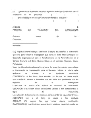 |20       |¿Piensa que el gobierno nacional, regional o municipal pone trabas para la
aprobación       de       los        proyectos                     |                       |                     |
|        |presentados por el Consejo Comunal afectando su ejecución?
                                                                        |                      |                 |


ANEXOS                                                                                                          B
FORMATO                 DE                VALIDACIÓN                         DEL               INSTRUMENTO


Guanare,                              marzo                                    de                            2011
Ciudadano
_________________________
Presente.-


Muy respetuosamente redirijo a usted con el objeto de presentar el instrumento
que sirve para validar la investigación que tiene por titulo: Plan Estratégico de
Desarrollo Organizacional para el Fortalecimiento de la Administración en el
Consejo Comunal del Barrio Nuevas Brisas en el Municipio Guanare, Estado
Portuguesa.
Usted ha sido seleccionado para formar parte del grupo de expertos que evaluara
el instrumento de investigación para conformarsu validez, la misma debe
realizarse        de            acuerdo            a         los              siguientes              parámetros:
COHERENCIA: si los ítems tiene relación con lo que se desea medir.
PERTENENCIA: señalar si considera que los ítems son pertinentes con los
objetivos                            de                            la                                investigación
CLARIDAD        DE      REDACCIÓN:                evaluar     la            redacción    del         instrumento.
UBICACIÓN: si la posición en que se encuentra ubicado el ítem corresponde a la
lógica                                        del                                                    instrumento.
La evaluación de los ítems debe realizarla considerando los siguientes términos
ADECUADO           (A):         si     el     ítems          se         ajusta       a         los      objetivos.
REGULAR          (R):      cuando           hay        que        revisar           alguna           modificación.
INADECUADO (I): cuando el ítem no cuenta con suficiente capacidad o debe ser
 