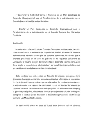 • Determinar la factibilidad técnica y financiera de un Plan Estratégico de
Desarrollo Organizacional para el Fortalecimiento de la Administración en el
Consejo Comunal Las Margaritas Socialista.



     • Diseñar un Plan Estratégico de Desarrollo Organizacional para el
Fortalecimiento de la Administración en el Consejo Comunal Las Margaritas
Socialista.



Justificación


  La acelerada conformación de los Consejos Comunales en Venezuela, ha traído
como consecuencia la necesidad de organizar de manera eficiente los procesos
administrativos llevados a cabo por los consejos comunales, los cuales, por la
prioridad presentada en el seno del gobierno de la República Bolivariana de
Venezuela, la mayoría carecen de instrumentos de desarrollo organizacional, para
llevar a cabo el procedimiento administrativo y así cumplir tan importante tarea que
les ha sido encomendada por mandato constitucional.



    Cabe destacar que debe existir un fomento del diálogo, aceptación de la
diversidad, liderazgo compartido, gerencia participativa y formación e innovación,
donde el elemento central es la acción transformadora del hombre en relación con
el entorno social que rodea a la comunidad, donde las teorías de aprendizaje
organizacional son herramientas valiosas que pasan por el fomento del diálogo y
la gerencia participativa, lo cual hace concluir que al proponer un plan estratégico,
se logrará el objetivo que se desea con el desarrollo organizacional en el Consejo
Comunal Las Margaritas Socialista.



   En este mismo orden de ideas se puede decir entonces que el beneficio
 