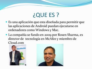 ¿QUE ES ?
 Es una aplicación que esta diseñada para permitir que
las aplicaciones de Android puedan ejecutarse en
ordenadores como Windows y Mac.
 La compañía se fundo en 2009 por Rosen Sharma, ex
director de tecnología en McAfee y miembro de
Cloud.com
 