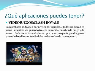¿Qué aplicaciones puedes tener?
 VIDEOJUEGOS:CLASH ROYALE
Los combates se dividen por niveles por ejemplo... Todos empiezan en
arena 1 mientras vas ganando trofeos en combates subes de rango y de
arena... Cada arena tiene distintos tipos de cartas que te puedes ganar
ganando batallas y obteniéndolas de los cofres de recompensa....
 