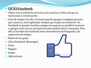  OCIO:Facebook
 Ofrece una variedad de servicios a los usuarios y ofrece los que se
mencionan a continuación:
 Lista de amigos: En ella, el usuario puede agregar a cualquier persona
que conozca y esté registrada, siempre que acepte su invitación. En
Facebook se pueden localizar amigos con quienes se perdió el contacto
o agregar otros nuevos con quienes intercambiar fotos o mensajes. Para
ello, el servidor de Facebook posee herramientas de búsqueda y de
sugerencia de amigos.
 Botón de me gusta
 Chat (Facebook Messenger)
 Fotos
 Regalos
 Juegos
 Aplicaciones
 