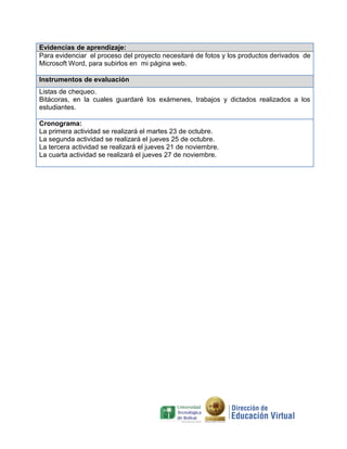 Evidencias de aprendizaje:
Para evidenciar el proceso del proyecto necesitaré de fotos y los productos derivados de
Microsoft Word, para subirlos en mi página web.

Instrumentos de evaluación
Listas de chequeo.
Bitácoras, en la cuales guardaré los exámenes, trabajos y dictados realizados a los
estudiantes.

Cronograma:
La primera actividad se realizará el martes 23 de octubre.
La segunda actividad se realizará el jueves 25 de octubre.
La tercera actividad se realizará el jueves 21 de noviembre.
La cuarta actividad se realizará el jueves 27 de noviembre.
 
