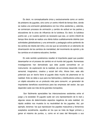 Es decir, no conceptualizarla única y exclusivamente como un centro
de préstamo de juguetes, sino como un centro infantil de tiempo libre, donde
se realiza una animación globalizadora con los niños asistentes y, además,
se comienzan procesos de animación y cambio de actitud en los padres y
educadores de la zona de influencia de la ludoteca. Es decir, la ludoteca
podría ser, y en nuestra opinión es necesario que sea, un centro infantil de
tiempo libre donde se realice una oferta lúdica cualitativamente distinta (con
actividades globalizadoras y una animación y pedagogía activa partiendo de
los centros de interés del niño), a la vez que se convierte en un elemento de
dinamización de los cambios de mentalidad, del movimiento de opinión y de
los cambios en el sistema educativo, familiar.

     En este sentido quisiéramos resaltar el importante papel que pueden
desempeñar en el proceso de cambio en el mundo del juguete. Numerosas
investigaciones han demostrado que éste puede convertirse en un
instrumento de exploración de la realidad, de armonioso desarrollo motor,
sensorial, imaginativo, creativo y social del niño. Ahora bien, este alto
potencial que en teoría tiene el juguete dista mucho de plasmarse en la
realidad. Esto se debe a que para los fabricantes y distribuidores antes que
un objeto educativo es un producto más para consumir, un generador de
importantes beneficios económicos para las empresas del sector, las que
dependen cada vez más de los grandes monopolios.

      Son fácilmente apreciables las interconexiones existentes entre el
juego y la sociedad. El juguete suele ser una representación de lo real y
algunas veces de determinados aspectos negativos de esta realidad. Un
rápido análisis nos muestra la no neutralidad de los juguetes. Así, por
ejemplo, tenemos los que reproducen los papeles masculinos y femeninos
aceptados socialmente, aquellos en los que se trata de llegar primero y
ganar el máximo de puntos, o, como en el caso del Monopolio o sus
 