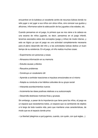 encuentran en la ludoteca un excelente centro de recursos lúdicos donde no
sólo jugar o ver jugar a sus niños con otros niños, sino conocer sus gustos y
aficiones, informarse sobre la adecuación de los juguetes a las edades, etc.

Cuando pensamos en el juego, lo primero que se nos viene a la cabeza es
una escena de niños jugando, es decir, pensamos en el juego infantil,
tenemos asociados estos dos conceptos (juego y niños) de modo intenso, y
esto es lógico ya que el juego es una actividad completamente necesaria
para el pleno desarrollo del niño y a las actividades lúdicas dedica un buen
tiempo de su existencia. En el juego, el niño realiza muchas cosas:

- Experimenta con personas y cosas

- Almacena información en su memoria

- Estudia causas y efectos

- Resuelve problemas

- Construye un vocabulario útil

- Aprende a controlar reacciones e impulsos emocionales en sí mismo

- Adapta su conducta a los hábitos culturales de su grupo social

- Interpreta acontecimientos nuevos

- Incrementa las ideas positivas relativas a su autoconcepto

- Desarrolla destrezas motrices finas y gruesas

Sin embargo, a pesar de la importancia que tiene para los niños, el juego es
un espacio que necesitamos todos, un espacio que va cambiando de objetos
a lo largo de toda nuestra vida, pero que mantiene unas características, de
modo que es el espacio donde priva:

- La libertad (elegimos a qué jugamos, cuando, con quién, con qué reglas...)
 