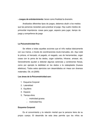 - Juegos de entretenimiento: tienen como finalidad la diversión.

     Analizados diferentes tipos de juegos, debemos aludir a los medios
que las personas necesitan para practicar el juego. Hay cuatro medios de
primordial importancia: cosas para jugar, espacio para jugar, tiempo de
juego y compañeros de juego




La Psicomotricidad fina

     Se refiere a todas aquellas acciones que el niño realiza básicamente
con sus manos, a través de coordinaciones óculo-manuales, etc. Aquí está
la pintura, el trenzado, el pegado, el rasgado, uso de herramientas, coger
cosas con la yema de los dedos, coger cubiertos, hilvanar, amasar, etc.
Generalmente ayudan a detectar algunas carencias y condiciones físicas,
como por ejemplo la debilidad en los dedos o la osteoplastia (huesos
elásticos). Todos estos ejercicios son desarrollados en mesa con diversos
materiales. Ob. cit (2009)

Las áreas de la Psicomotricidad son:

   1. Esquema Corporal
   2. Lateralidad
   3. Equilibrio
   4. Espacio
   5. Tiempo-ritmo
          o   motricidad gruesa.
          o   motricidad fina.

Esquema Corporal:

     Es el conocimiento y la relación mental que la persona tiene de su
propio cuerpo. El desarrollo de esta área permite que los niños se
 