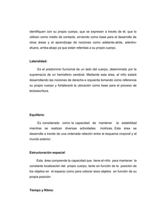 identifiquen con su propio cuerpo, que se expresen a través de él, que lo
utilicen como medio de contacto, sirviendo como base para el desarrollo de
otras áreas y el aprendizaje de nociones como adelante-atrás, adentro-
afuera, arriba-abajo ya que están referidas a su propio cuerpo.



Lateralidad:

      Es el predominio funcional de un lado del cuerpo, determinado por la
supremacía de un hemisferio cerebral. Mediante esta área, el niño estará
desarrollando las nociones de derecha e izquierda tomando como referencia
su propio cuerpo y fortalecerá la ubicación como base para el proceso de
lectoescritura.




Equilibrio:

      Es considerado como la capacidad de mantener                la estabilidad
mientras   se     realizan   diversas   actividades   motrices. Esta   área   se
desarrolla a través de una ordenada relación entre el esquema corporal y el
mundo exterior.



Estructuración espacial:

     Esta área comprende la capacidad que tiene el niño para mantener la
constante localización del propio cuerpo, tanto en función de la posición de
los objetos en el espacio como para colocar esos objetos en función de su
propia posición



Tiempo y Ritmo:
 