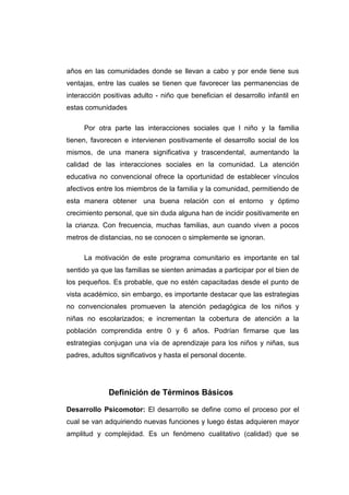 años en las comunidades donde se llevan a cabo y por ende tiene sus
ventajas, entre las cuales se tienen que favorecer las permanencias de
interacción positivas adulto - niño que benefician el desarrollo infantil en
estas comunidades

     Por otra parte las interacciones sociales que l niño y la familia
tienen, favorecen e intervienen positivamente el desarrollo social de los
mismos, de una manera significativa y trascendental, aumentando la
calidad de las interacciones sociales en la comunidad. La atención
educativa no convencional ofrece la oportunidad de establecer vínculos
afectivos entre los miembros de la familia y la comunidad, permitiendo de
esta manera obtener una buena relación con el entorno y óptimo
crecimiento personal, que sin duda alguna han de incidir positivamente en
la crianza. Con frecuencia, muchas familias, aun cuando viven a pocos
metros de distancias, no se conocen o simplemente se ignoran.

     La motivación de este programa comunitario es importante en tal
sentido ya que las familias se sienten animadas a participar por el bien de
los pequeños. Es probable, que no estén capacitadas desde el punto de
vista académico, sin embargo, es importante destacar que las estrategias
no convencionales promueven la atención pedagógica de los niños y
niñas no escolarizados; e incrementan la cobertura de atención a la
población comprendida entre 0 y 6 años. Podrían firmarse que las
estrategias conjugan una vía de aprendizaje para los niños y niñas, sus
padres, adultos significativos y hasta el personal docente.




             Definición de Términos Básicos

Desarrollo Psicomotor: El desarrollo se define como el proceso por el
cual se van adquiriendo nuevas funciones y luego éstas adquieren mayor
amplitud y complejidad. Es un fenómeno cualitativo (calidad) que se
 