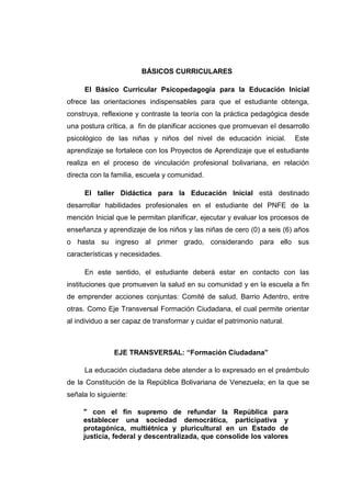 BÁSICOS CURRICULARES

     El Básico Curricular Psicopedagogía para la Educación Inicial
ofrece las orientaciones indispensables para que el estudiante obtenga,
construya, reflexione y contraste la teoría con la práctica pedagógica desde
una postura crítica, a fin de planificar acciones que promuevan el desarrollo
psicológico de las niñas y niños del nivel de educación inicial.          Este
aprendizaje se fortalece con los Proyectos de Aprendizaje que el estudiante
realiza en el proceso de vinculación profesional bolivariana, en relación
directa con la familia, escuela y comunidad.

     El taller Didáctica para la Educación Inicial está destinado
desarrollar habilidades profesionales en el estudiante del PNFE de la
mención Inicial que le permitan planificar, ejecutar y evaluar los procesos de
enseñanza y aprendizaje de los niños y las niñas de cero (0) a seis (6) años
o hasta su ingreso al primer grado, considerando para ello sus
características y necesidades.

     En este sentido, el estudiante deberá estar en contacto con las
instituciones que promueven la salud en su comunidad y en la escuela a fin
de emprender acciones conjuntas: Comité de salud, Barrio Adentro, entre
otras. Como Eje Transversal Formación Ciudadana, el cual permite orientar
al individuo a ser capaz de transformar y cuidar el patrimonio natural.



               EJE TRANSVERSAL: “Formación Ciudadana”

     La educación ciudadana debe atender a lo expresado en el preámbulo
de la Constitución de la República Bolivariana de Venezuela; en la que se
señala lo siguiente:

     " con el fin supremo de refundar la República para
     establecer una sociedad democrática, participativa y
     protagónica, multiétnica y pluricultural en un Estado de
     justicia, federal y descentralizada, que consolide los valores
 