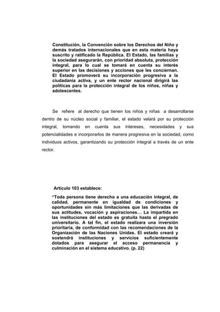 Constitución, la Convención sobre los Derechos del Niño y
     demás tratados internacionales que en esta materia haya
     suscrito y ratificado la República. El Estado, las familias y
     la sociedad asegurarán, con prioridad absoluta, protección
     integral, para lo cual se tomará en cuenta su interés
     superior en las decisiones y acciones que les conciernan.
     El Estado promoverá su incorporación progresiva a la
     ciudadanía activa, y un ente rector nacional dirigirá las
     políticas para la protección integral de los niños, niñas y
     adolescentes.



     Se refiere al derecho que tienen los niños y niñas a desarrollarse
dentro de su núcleo social y familiar, el estado velará por su protección
integral,   tomando   en   cuenta   sus   intereses,   necesidades   y   sus
potencialidades e incorporarlos de manera progresiva en la sociedad, como
individuos activos, garantizando su protección integral a través de un ente
rector.




      Artículo 103 establece:
     “Toda persona tiene derecho a una educación integral, de
     calidad, permanente en igualdad de condiciones y
     oportunidades sin más limitaciones que las derivadas de
     sus actitudes, vocación y aspiraciones… La impartida en
     las instituciones del estado es gratuita hasta el pregrado
     universitario. A tal fin, el estado realizara una inversión
     prioritaria, de conformidad con las recomendaciones de la
     Organización de las Naciones Unidas. El estado creará y
     sostendrá instituciones y servicios suficientemente
     dotados para asegurar el acceso permanencia y
     culminación en el sistema educativo. (p. 22)
 