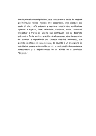 De allí pues el adulto significativo debe conocer que a través del juego se
puede inculcar valores ( respeto, amor cooperación, entre otros) por otra
parte el niño - niña adquiere y comparte experiencias significativas,
aprende a explorar, crear, reflexionar, manipular, armar, comunicar,
interactuar a través de juguete que contribuyan con su desarrollo
psicomotor, En tal sentido, se evidencio el consenso sobre la necesidad
de elaborar e implementar una ludoteca itinerante (circulante), que
permita su rotación de casa en casa, de acuerdo a un cronograma de
actividades, previamente establecido con la participación de una docente
colaboradora, y la responsabilidad de las madres de la comunidad
“Coconut.”
 