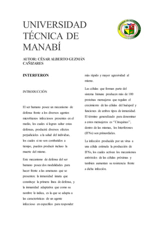 UNIVERSIDAD
TÉCNICA DE
MANABÍ
AUTOR: CÉSAR ALBERTO GUZMÁN
CAÑIZARES
INTERFERON
INTRODUCCIÓN
El ser humano posee un mecanismo de
defensa frente a los diversos agentes
microbianos infecciosos presentes en el
medio, los cuales si logran saltar estas
defensas, producirá diversos efectos
perjudiciales a la salud del individuo,
los cuales si no son combatidos a
tiempo, pueden producir incluso la
muerte del mismo.
Este mecanismo de defensa del ser
humano posee dos modalidades para
hacer frente a las amenazas que se
presenten: la inmunidad innata que
constituye la primera línea de defensa, y
la inmunidad adaptativa que como su
nombre lo indica, es la que se adapta a
las características de un agente
infeccioso en específico para responder
más rápido y mayor agresividad al
mismo.
Las células que forman parte del
sistema Inmune producen más de 100
proteínas mensajeras que regulan el
crecimiento de las células del huésped y
funciones de ambos tipos de inmunidad.
El término generalizado para denominar
a estos mensajeros es ‘’Citoquinas’’,
dentro de las mismas, los Interferones
(IFNs) son primordiales.
La infección producida por un virus a
una célula estimula la producción de
IFNs, los cuales activan los mecanismos
antivirales de las células próximas y
tambien aumentan su resistencia frente
a dicha infección.
 