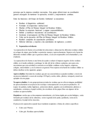 8
personas que la empresa considere necesarias. Este grupo deberá tener un coordinador
general encargado de mantener la operación, revisión y mejoramiento continuo.
Entre las funciones del Grupo de Gestión Ambiental se encuentran:
 Realizar el diagnóstico ambiental.
 Formular el compromiso institucional.
 Diseñar el Plan de Manejo Integral de Residuos Sólidos.
 Diseñar la estructura funcional y asignar responsabilidades.
 Definir y establecer mecanismos de coordinación.
 Gestionar el presupuesto del Plan de Manejo Integral de Residuos Sólidos.
 Velar por la ejecución del Plan de Manejo Integral de Residuos Sólidos.
 Realizar campañas de capacitación periódicas.
 Elaborar informes y reportes a las autoridades de vigilancia y control.
9. Separación en la fuente
La separación en la fuente es la actividad de seleccionar y almacenar los diferentes residuos sólidos
en su lugar de origen, para facilitar su posterior manejo y aprovechamiento. Separar en la fuente los
diferentes residuos sólidos que se generan a diario, es un acto responsable con la humanidad y con
el planeta.
La separación en la fuente es una forma de ayudar a reducir el impacto negativo de los residuos
sólidos en el medio ambiente y prolongar la vida útil de los rellenos sanitarios, pero para esto,
necesitamos que esta actividad se convierta en un hábito cotidiano en los hogares, empresas,
colegios, universidades y en el comercio en general. Para separar en la fuente los residuos sólidos se
deben clasificar en los siguientes grupos:
Aprovechables: Son todos los residuos que por sus características se pueden reutilizar a través de
un proceso industrial o casero de reciclaje. El Papely cartón, vidrio, plástico, tetrapack y metal son
ejemplos de este grupo.
No aprovechables: A este grupo pertenecen todos los residuos que no ofrecen ninguna posibilidad
de aprovechamiento en un proceso de reciclaje o reincorporación en un proceso productivo. El
icopor, los pañales, toallas higiénicas, protectores diarios, papeles con recubrimientos plásticos o
metalizados, cerámicas; el papel carbón y las envolturas de las papas fritas son algunos de los
residuos no aprovechables.
Orgánicos: son los que se descomponen naturalmente y de forma rápida por acción biológica, están
formados por residuos de los alimentos, restos vegetales de la poda y jardinería, restos de la
carpintería y la popó de las mascotas.
El proceso de separación se puede hacer mediante recipientes o bolsas de colores específicos:
 Color azul: Plástico
 Color gris: Residuos aprovechables
 