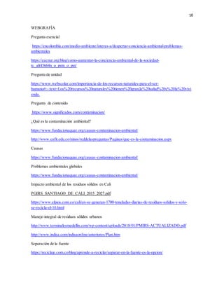 10
WEBGRAFÍA
Pregunta esencial
https://encolombia.com/medio-ambiente/interes-a/despertar-conciencia-ambiental-problemas-
ambientales
https://eacnur.org/blog/como-aumentar-la-conciencia-ambiental-de-la-sociedad-
tc_alt45664n_o_pstn_o_pst/
Pregunta de unidad
https://www.webscolar.com/importancia-de-los-recursos-naturales-para-el-ser-
humano#:~:text=Los%20recursos%20naturales%20tienen%20gran,la%20salud%20y%20la%20vivi
enda.
Pregunta de contenido
https://www.significados.com/contaminacion/
¿Qué es la contaminación ambiental?
https://www.fundacionaquae.org/causas-contaminacion-ambiental/
http://www.eafit.edu.co/ninos/reddelaspreguntas/Paginas/que-es-la-contaminacion.aspx
Causas
https://www.fundacionaquae.org/causas-contaminacion-ambiental/
Problemas ambientales globales
https://www.fundacionaquae.org/causas-contaminacion-ambiental/
Impacto ambiental de los residuos sólidos en Cali
PGIRS_SANTIAGO_DE_CALI_2015_2027.pdf
https://www.elpais.com.co/cali/en-se-generan-1700-toneladas-diarias-de-residuos-solidos-y-solo-
se-recicla-el-10.html
Manejo integral de residuos sólidos urbanos
http://www.terminalesmedellin.com/wp-content/uploads/2018/01/PMIRS-ACTUALIZADO.pdf
http://www.indisa.com/indisaonline/anteriores/Plan.htm
Separación de la fuente
https://reciclaje.com.co/blog/aprende-a-reciclar/separar-en-la-fuente-es-la-opcion/
 