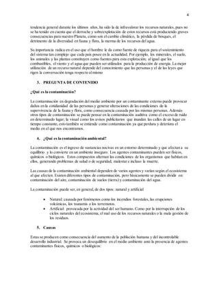 4
tendencia general durante los últimos años, ha sido la de infravalorar los recursos naturales, pues no
se ha tenido en cuenta que el derroche y sobreexplotación de estos recursos está produciendo graves
consecuencias para nuestro Planeta, como son el cambio climático, la pérdida de bosques, el
detrimento de la diversidad en fauna y flora, la merma de los recursos del agua.
Su importancia radica en el uso que el hombre le da como fuente de riqueza para el sostenimiento
del sistema tan complejo que cada país posee en la actualidad. Por ejemplo, los minerales, el suelo,
los animales y las plantas constituyen como fuentes para esta explotación; al igual que los
combustibles, el viento y el agua que pueden ser utilizados para la producción de energía. La mejor
utilización de un recurso natural depende del conocimiento que las personas y el de las leyes que
rigen la conversación tenga respecto almismo
3. PREGUNTA DE CONTENIDO
¿Qué es la contaminación?
La contaminación en degradación del medio ambiente por un contaminante externo puede provocar
daños en la cotidianidad de las personas y generar alteraciones de las condiciones de la
supervivencia de la fauna y flora, como consecuencia causada por las mismas personas. Además
otros tipos de contaminación se puede pensar en la contaminación auditiva como el exceso de ruido
en determinado lugar; la visual como los avisos publicitarios que inundan las calles de un lugar en
tiempo constante, esto también se entiende como contaminación ya que perdura y deteriora el
medio en el que nos encontramos.
4. ¿Qué es la contaminación ambiental?
La contaminación es el ingreso de sustancias nocivas en un entorno determinado y que afectan a su
equilibrio y lo convierte en un ambiente inseguro. Los agentes contaminantes pueden ser físicos,
químicos o biológicos. Estos compuestos alternan las condiciones de los organismos que habitan en
ellos, generando problemas de salud o de seguridad, malestar e incluso la muerte.
Las causas de la contaminación ambiental dependen de varios agentes y varían según el ecosistema
al que afecten. Existen diferentes tipos de contaminación, pero básicamente se pueden dividir en:
contaminación del aire, contaminación de suelos (tierra) y contaminación del agua.
La contaminación puede ser,en general, de dos tipos: natural y artificial
 Natural: causada por fenómenos como los incendios forestales, las erupciones
volcánicas, los tsunamis o los terremotos.
 Artificial: provocada por la actividad del ser humano. Como por la interrupción de los
ciclos naturales del ecosistema, el mal uso de los recursos naturales o la mala gestión de
los residuos.
5. Causas
Estas se producen como consecuencia del aumento de la población humana y del incontrolable
desarrollo industrial. Se provoca un desequilibrio en el medio ambiente ante la presencia de agentes
contaminantes físicos, químicos o biológicos:
 