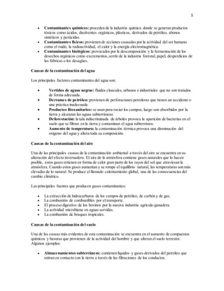 5
 Contaminantes químicos: proceden de la industria química donde se generan productos
tóxicos como ácidos, disolventes orgánicos, plásticos, derivados de petróleo, abonos
sintéticos y pesticidas.
 Contaminantes físicos: provienen de acciones causadas por la actividad del ser humano
como el ruido, la radioactividad, el calor y la energía electromagnética.
 Contaminantes biológicos: provocados por la descomposición y la fermentación de los
desechos orgánicos como excrementos,serrín de la industria forestal, papel, desperdicios de
las fábricas o los desagües.
Causas de la contaminación del agua
Los principales factores contaminantes del agua son:
 Vertidos de aguas negras: fluidos cloacales, urbanos e industriales que no son tratados
de forma adecuada.
 Derrames de petróleo: provienen de perforaciones petroleras que tienen un accidente o
una práctica inadecuada.
 Productos fitosanitarios: se usan para rociar los campos; luego son absorbidos por la
tierra y alcanzan las aguas subterráneas.
 Deforestación: la tala indiscriminada de árboles provoca la aparición de bacterias en el
suelo que se filtran en la tierra y contaminan el agua subterránea.
 Aumento de temperatura: la contaminación térmica provoca una disminución del
oxígeno del agua y altera toda su composición.
Causas de la contaminación del aire
Una de las principales causas de la contaminación ambiental a través del aire se encuentra en su
alteración del efecto invernadero. El aire de la atmósfera contiene gases naturales que lo hacen
posible, estos gases retienen en forma de calor gran parte de los rayos del sol que atraviesan la
atmósfera. Cuando estos gases aumentan y se rompe el equilibrio natural, las temperaturas son más
elevadas de lo natural. Se produce el llamado calentamiento global, una de las consecuencias del
cambio climático.
Las principales fuentes que producen gases contaminantes:
 La extracción de hidrocarburos de los campos de petróleo, de carbón y de gas.
 La combustión de combustibles por el transporte.
 El proceso digestivo de los bovinos por la masiva industria agrícola-ganadera.
 La actividad microbiana en aguas servidas.
 La combustión de bosques tropicales.
Causas de la contaminación del suelo
Una de las causas más evidentes de esta contaminación se encuentra en el aumento de compuestos
químicos y basuras que provienen de la actividad del hombre y que alteran el suelo terrestre.
Algunos ejemplos:
 Almacenamientos subterráneos: contienen líquidos y gases derivados del petróleo que
entran en contacto con la tierra a través de las filtraciones de los conductos.
 