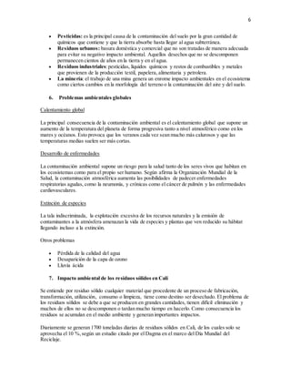 6
 Pesticidas: es la principal causa de la contaminación del suelo por la gran cantidad de
químicos que contiene y que la tierra absorbe hasta llegar al agua subterránea.
 Residuos urbanos: basura doméstica y comercial que no son tratadas de manera adecuada
para evitar su negativo impacto ambiental. Aquellos desechos que no se descomponen
permanecen cientos de años en la tierra y en el agua.
 Residuos industriales:pesticidas, líquidos químicos y restos de combustibles y metales
que provienen de la producción textil, papelera, alimentaria y petrolera.
 La minería: el trabajo de una mina genera un enrome impacto ambientales en el ecosistema
como ciertos cambios en la morfología del terreno o la contaminación del aire y del suelo.
6. Problemas ambientales globales
Calentamiento global
La principal consecuencia de la contaminación ambiental es el calentamiento global que supone un
aumento de la temperatura del planeta de forma progresiva tanto a nivel atmosférico como en los
mares y océanos. Esto provoca que los veranos cada vez sean mucho más calurosos y que las
temperaturas medias suelen ser más cortas.
Desarrollo de enfermedades
La contaminación ambiental supone un riesgo para la salud tanto de los seres vivos que habitan en
los ecosistemas como para el propio ser humano. Según afirma la Organización Mundial de la
Salud, la contaminación atmosférica aumenta las posibilidades de padecer enfermedades
respiratorias agudas, como la neumonía, y crónicas como el cáncer de pulmón y las enfermedades
cardiovasculares.
Extinción de especies
La tala indiscriminada, la explotación excesiva de los recursos naturales y la emisión de
contaminantes a la atmósfera amenazan la vida de especies y plantas que ven reducido su hábitat
llegando incluso a la extinción.
Otros problemas
 Pérdida de la calidad del agua
 Desaparición de la capa de ozono
 Lluvia ácida
7. Impacto ambiental de los residuos sólidos en Cali
Se entiende por residuo sólido cualquier material que procedente de un proceso de fabricación,
transformación, utilización, consumo o limpieza, tiene como destino ser desechado. El problema de
los residuos sólidos se debe a que se producen en grandes cantidades, tienen difícil eliminación y
muchos de ellos no se descomponen o tardan mucho tiempo en hacerlo. Como consecuencia los
residuos se acumulan en el medio ambiente y generan importantes impactos.
Diariamente se generan 1700 toneladas diarias de residuos sólidos en Cali, de los cuales solo se
aprovecha el 10 %,según un estudio citado por el Dagma en el marco del Día Mundial del
Reciclaje.
 