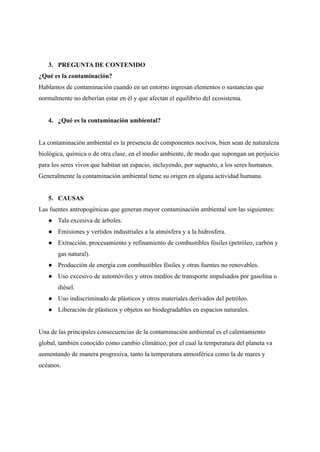 3. PREGUNTA DE CONTENIDO
¿Qué es la contaminación?
Hablamos de contaminación cuando en un entorno ingresan elementos o sustancias que
normalmente no deberían estar en él y que afectan el equilibrio del ecosistema.
4. ¿Qué es la contaminación ambiental?
La contaminación ambiental es la presencia de componentes nocivos, bien sean de naturaleza
biológica, química o de otra clase, en el medio ambiente, de modo que supongan un perjuicio
para los seres vivos que habitan un espacio, incluyendo, por supuesto, a los seres humanos.
Generalmente la contaminación ambiental tiene su origen en alguna actividad humana.
5. CAUSAS
Las fuentes antropogénicas que generan mayor contaminación ambiental son las siguientes:
● Tala excesiva de árboles.
● Emisiones y vertidos industriales a la atmósfera y a la hidrosfera.
● Extracción, procesamiento y refinamiento de combustibles fósiles (petróleo, carbón y
gas natural).
● Producción de energía con combustibles fósiles y otras fuentes no renovables.
● Uso excesivo de automóviles y otros medios de transporte impulsados por gasolina o
diésel.
● Uso indiscriminado de plásticos y otros materiales derivados del petróleo.
● Liberación de plásticos y objetos no biodegradables en espacios naturales.
Una de las principales consecuencias de la contaminación ambiental es el calentamiento
global, también conocido como cambio climático, por el cual la temperatura del planeta va
aumentando de manera progresiva, tanto la temperatura atmosférica como la de mares y
océanos.
 
