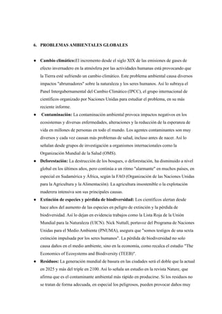 6. PROBLEMAS AMBIENTALES GLOBALES
● Cambio climático:El incremento desde el siglo XIX de las emisiones de gases de
efecto invernadero en la atmósfera por las actividades humanas está provocando que
la Tierra esté sufriendo un cambio climático. Este problema ambiental causa diversos
impactos "abrumadores" sobre la naturaleza y los seres humanos. Así lo subraya el
Panel Intergubernamental del Cambio Climático (IPCC), el grupo internacional de
científicos organizado por Naciones Unidas para estudiar el problema, en su más
reciente informe.
● Contaminación: La contaminación ambiental provoca impactos negativos en los
ecosistemas y diversas enfermedades, alteraciones y la reducción de la esperanza de
vida en millones de personas en todo el mundo. Los agentes contaminantes son muy
diversos y cada vez causan más problemas de salud, incluso antes de nacer. Así lo
señalan desde grupos de investigación a organismos internacionales como la
Organización Mundial de la Salud (OMS).
● Deforestación: La destrucción de los bosques, o deforestación, ha disminuido a nivel
global en los últimos años, pero continúa a un ritmo "alarmante" en muchos países, en
especial en Sudamérica y África, según la FAO (Organización de las Naciones Unidas
para la Agricultura y la Alimentación). La agricultura insostenible o la explotación
maderera intensiva son sus principales causas.
● Extinción de especies y pérdida de biodiversidad: Los científicos alertan desde
hace años del aumento de las especies en peligro de extinción y la pérdida de
biodiversidad. Así lo dejan en evidencia trabajos como la Lista Roja de la Unión
Mundial para la Naturaleza (UICN). Nick Nuttall, portavoz del Programa de Naciones
Unidas para el Medio Ambiente (PNUMA), asegura que "somos testigos de una sexta
extinción impulsada por los seres humanos". La pérdida de biodiversidad no solo
causa daños en el medio ambiente, sino en la economía, como recalca el estudio "The
Economics of Ecosystems and Biodiversity (TEEB)".
● Residuos: La generación mundial de basura en las ciudades será el doble que la actual
en 2025 y más del triple en 2100. Así lo señala un estudio en la revista Nature, que
afirma que es el contaminante ambiental más rápido en producirse. Si los residuos no
se tratan de forma adecuada, en especial los peligrosos, pueden provocar daños muy
 