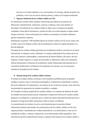 diversos en el medio ambiente y los seres humanos. El reciclaje, además de paliar este
problema, evita el uso de nuevas materias primas y reduce así el impacto ambiental.
7. Impacto ambiental de los residuos sólidos en Cali
Se entiende por residuo sólido cualquier material que procedente de un proceso de
fabricación, transformación, utilización, consumo o limpieza, tiene como destino ser
desechado. El problema de los residuos sólidos se debe a que se producen en grandes
cantidades, tienen difícil eliminación y muchos de ellos no se descomponen o tardan mucho
tiempo en hacerlo. Como consecuencia los residuos se acumulan en el medio ambiente y
generan importantes impactos.
Diariamente se generan 1700 toneladas diarias de residuos sólidos en Cali, de los cuales solo
se debe a que en los hogares caleños aún no predomina la cultura de separar elementos a la
hora de depositar.
El manejo de los residuos sólidos generados por la población caleña se convierte en un factor
relevante por su impacto social y ambiental. Un manejo inadecuado de los mismos provoca,
entre otros aspectos, enfermedades, contaminación de fuentes hídricas, del suelo y del aire,
impactos visuales negativos y riesgos por derrumbes o explosiones; todos estos elementos
afectan directamente el bienestar de la población, siendo influenciados directamente por el
crecimiento poblacional y la dinámica en los patrones de consumo, con el consecuente
aumento en la producción de residuos.
8. Manejo integral de residuos sólidos urbanos
El manejo de residuos sólidos constituye a nivel mundial un problema para las grandes
ciudades. Factores como el crecimiento demográfico, el desarrollo no planificado e ineficaz
del sector industrial y/O empresarial, y las mejoras de los niveles de consumo, entre otros han
incrementado las generación de residuos en pueblos y ciudades.
En Colombia el manejo integral de los residuos sólidos es el conjunto de adopción de todas
las medidas necesarias de prevención, tratamiento y disposición final de los residuos sólidos
peligrosos, no peligrosos y especiales que se realiza de manera adecuada buscando prevenir o
disminuir el riesgo de posibles afectaciones sobre la salud y el ambiente.
La caracterización de residuos la cual es una herramienta que nos permite obtener
información primaria relacionada a las características de los residuos sólidos en este caso
organizacionales, constituidos por residuos domiciliarios y no domiciliarios, como son: la
cantidad de residuos, volumen, composición, en un determinado ámbito geográfico. Esta
información permite la planificación técnica y operativa del manejo de los residuos sólidos y
 