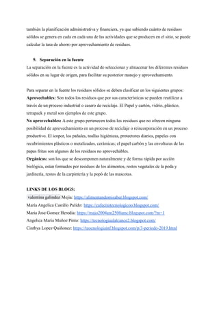 también la planificación administrativa y financiera, ya que sabiendo cuánto de residuos
sólidos se genera en cada en cada una de las actividades que se producen en el sitio, se puede
calcular la tasa de ahorro por aprovechamiento de residuos.
9. Separación en la fuente
La separación en la fuente es la actividad de seleccionar y almacenar los diferentes residuos
sólidos en su lugar de origen, para facilitar su posterior manejo y aprovechamiento.
Para separar en la fuente los residuos sólidos se deben clasificar en los siguientes grupos:
Aprovechables: Son todos los residuos que por sus características se pueden reutilizar a
través de un proceso industrial o casero de reciclaje. El Papel y cartón, vidrio, plástico,
tetrapack y metal son ejemplos de este grupo.
No aprovechables: A este grupo pertenecen todos los residuos que no ofrecen ninguna
posibilidad de aprovechamiento en un proceso de reciclaje o reincorporación en un proceso
productivo. El icopor, los pañales, toallas higiénicas, protectores diarios, papeles con
recubrimientos plásticos o metalizados, cerámicas; el papel carbón y las envolturas de las
papas fritas son algunos de los residuos no aprovechables.
Orgánicos: son los que se descomponen naturalmente y de forma rápida por acción
biológica, están formados por residuos de los alimentos, restos vegetales de la poda y
jardinería, restos de la carpintería y la popó de las mascotas.
LINKS DE LOS BLOGS:
Mejia: https://alimentandomisaber.blogspot.com/
valentina galindez
Maria Angelica Castillo Pulido: https://cafecitotecnologicoo.blogspot.com/
Maria Jose Gomez Heredia: https://majo2004am2508amc.blogspot.com/?m=1
Angelica Maria Muñoz Pinto: https://tecnologiaalalcance2.blogspot.com/
Cinthya Lopez Quiñonez: https://teocnologiainf.blogspot.com/p/3-periodo-2019.html
 
