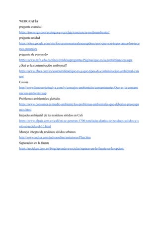 WEBGRAFÍA
pregunta esencial
https://twenergy.com/ecologia-y-reciclaje/conciencia-medioambiental/
pregunta unidad
https://sites.google.com/site/losrecursosnaturalesenrepdom/-por-que-son-importantes-los-recu
rsos-naturales
pregunta de contenido
https://www.eafit.edu.co/ninos/reddelaspreguntas/Paginas/que-es-la-contaminacion.aspx
¿Qué es la contaminación ambiental?
https://www.bbva.com/es/sostenibilidad/que-es-y-que-tipos-de-contaminacion-ambiental-exis
ten/
Causas
http://www.lineaverdehuelva.com/lv/consejos-ambientales/contaminantes/Que-es-la-contami
nacion-ambiental.asp
Problemas ambientales globales
https://www.consumer.es/medio-ambiente/los-problemas-ambientales-que-deberian-preocupa
rnos.html
Impacto ambiental de los residuos sólidos en Cali
https://www.elpais.com.co/cali/en-se-generan-1700-toneladas-diarias-de-residuos-solidos-y-s
olo-se-recicla-el-10.html
Manejo integral de residuos sólidos urbanos
http://www.indisa.com/indisaonline/anteriores/Plan.htm
Separación en la fuente
https://reciclaje.com.co/blog/aprende-a-reciclar/separar-en-la-fuente-es-la-opcion/
 