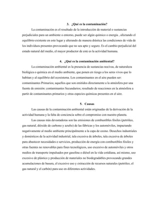 3. ¿Qué es la contaminación?
La contaminación es el resultado de la introducción de material o sustancias
perjudiciales para un ambiente o entorno, puede ser algún químico o energía , afectando el
equilibrio existente en este lugar y alterando de manera drástica las condiciones de vida de
los individuos presentes provocando que no sea apto y seguro. Es el cambio perjudicial del
estado natural del medio, el mayor productor de este es la actividad humana.
4. ¿Qué es la contaminación ambiental?
La contaminación ambiental es la presencia de sustancias nocivas, de naturaleza
biológica o química en el medio ambiente, que ponen en riesgo a los seres vivos que lo
habitan y al equilibrio del ecosistema. Los contaminantes en el aire pueden ser:
contaminantes Primarios; aquellos que son emitidos directamente a la atmósfera por una
fuente de emisión: contaminantes Secundarios; resultado de reacciones en la atmósfera a
partir de contaminantes primarios y otras especies químicas presentes en el aire.
5. Causas
Las causas de la contaminación ambiental están originadas de la derivación de la
actividad humana y la falta de conciencia sobre el compromiso con nuestro planeta.
Las causas más devastadoras son las emisiones de combustibles fósiles (petróleo,
gas natural, dióxido de carbono y azufre) de las fábricas y los automóviles, impactando
negativamente al medio ambiente principalmente a la capa de ozono. Desechos industriales
y domésticos de la actividad industrial, tala excesiva de árboles, tala excesiva de árboles
para abastecer necesidades o servicios, producción de energía con combustibles fósiles y
otras fuentes no renovables para fines tecnológicos, uso excesivo de automóviles y otros
medios de transporte impulsados por gasolina o diésel en la vida cotidiana, así mismo, uso
excesivo de plástico y producción de materiales no biodegradables provocando grandes
acumulaciones de basura, el excesivo uso y extracción de recursos naturales (petróleo, el
gas natural y el carbón) para uso en diferentes actividades.
 
