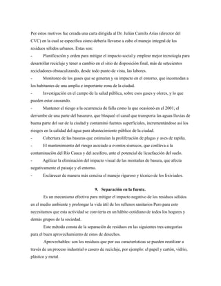 Por estos motivos fue creada una carta dirigida al Dr. Julián Camilo Arias (director del
CVC) en la cual se especifica cómo debería llevarse a cabo el manejo integral de los
residuos sólidos urbanos. Estas son:
- Planificación y orden para mitigar el impacto social y emplear mejor tecnología para
desarrollar reciclaje y tener a cambio en el sitio de disposición final, más de setecientos
recicladores obstaculizando, desde todo punto de vista, las labores.
- Monitoreo de los gases que se generan y su impacto en el entorno, que incomodan a
los habitantes de una amplia e importante zona de la ciudad.
- Investigación en el campo de la salud pública, sobre esos gases y olores, y lo que
pueden estar causando.
- Mantener el riesgo a la ocurrencia de falla como la que ocasionó en el 2001, el
derrumbe de una parte del basurero, que bloqueó el canal que transporta las aguas lluvias de
buena parte del sur de la ciudad y contaminó fuentes superficiales, incrementándose así los
riesgos en la calidad del agua para abastecimiento público de la ciudad.
- Cobertura de las basuras que estimulan la proliferación de plagas y aves de rapiña.
- El mantenimiento del riesgo asociado a eventos sísmicos, que conlleva a la
contaminación del Río Cauca y del acuífero, ante el potencial de licuefacción del suelo.
- Agilizar la eliminación del impacto visual de las montañas de basura, que afecta
negativamente el paisaje y el entorno.
- Esclarecer de manera más concisa el manejo riguroso y técnico de los lixiviados.
9. Separación en la fuente.
Es un mecanismo efectivo para mitigar el impacto negativo de los residuos sólidos
en el medio ambiente y prolongar la vida útil de los rellenos sanitarios Pero para esto
necesitamos que esta actividad se convierta en un hábito cotidiano de todos los hogares y
demás grupos de la sociedad.
Este método consta de la separación de residuos en las siguientes tres categorías
para el buen aprovechamiento de estos de desechos.
Aprovechables: son los residuos que por sus características se pueden reutilizar a
través de un proceso industrial o casero de reciclaje, por ejemplo: el papel y cartón, vidrio,
plástico y metal.
 