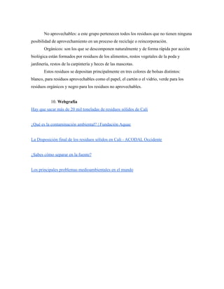 No aprovechables: a este grupo pertenecen todos los residuos que no tienen ninguna
posibilidad de aprovechamiento en un proceso de reciclaje o reincorporación.
Orgánicos: son los que se descomponen naturalmente y de forma rápida por acción
biológica están formados por residuos de los alimentos, restos vegetales de la poda y
jardinería, restos de la carpintería y heces de las mascotas.
Estos residuos se depositan principalmente en tres colores de bolsas distintos:
blanco, para residuos aprovechables como el papel, el cartón o el vidrio, verde para los
residuos orgánicos y negro para los residuos no aprovechables.
10. Webgrafía
Hay que sacar más de 20 mil toneladas de residuos sólidos de Cali
¿Qué es la contaminación ambiental? | Fundación Aquae
La Disposición final de los residuos sólidos en Cali - ACODAL Occidente
¿Sabes cómo separar en la fuente?
Los principales problemas medioambientales en el mundo
 