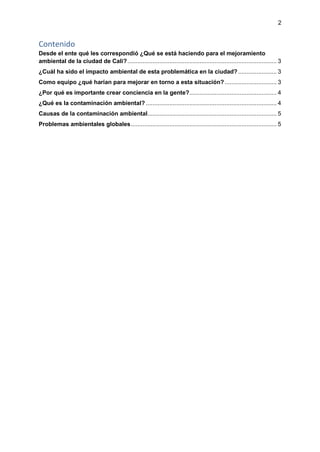 2
Contenido
Desde el ente qué les correspondió ¿Qué se está haciendo para el mejoramiento
ambiental de la ciudad de Cali?......................................................................................... 3
¿Cuál ha sido el impacto ambiental de esta problemática en la ciudad?....................... 3
Como equipo ¿qué harían para mejorar en torno a esta situación?............................... 3
¿Por qué es importante crear conciencia en la gente?.................................................... 4
¿Qué es la contaminación ambiental? .............................................................................. 4
Causas de la contaminación ambiental............................................................................. 5
Problemas ambientales globales....................................................................................... 5
 