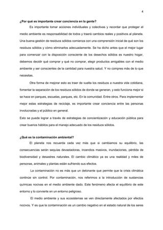 4
¿Por qué es importante crear conciencia en la gente?
Es importante tomar acciones individuales y colectivas y recordar que proteger el
medio ambiente es responsabilidad de todos y traerá cambios reales y positivos al planeta.
Una buena gestión de residuos sólidos comienza con una comprensión inicial de qué son los
residuos sólidos y cómo eliminarlos adecuadamente. Se ha dicho antes que el mejor lugar
para comenzar con la disposición consciente de los desechos sólidos es nuestro hogar,
debemos decidir qué comprar y qué no comprar, elegir productos amigables con el medio
ambiente y ser conscientes de la cantidad para nuestra salud. Y no compres más de lo que
necesitas.
Otra forma de mejorar esto es traer de vuelta los residuos a nuestra vida cotidiana,
fomentar la separación de los residuos sólidos de donde se generan, y esto funciona mejor si
se hace en parques, escuelas, parques, etc. En la comunidad. Entre otros. Para implementar
mejor estas estrategias de reciclaje, es importante crear conciencia entre las personas
involucradas y el público en general.
Esto se puede lograr a través de estrategias de concientización y educación pública para
crear buenos hábitos para el manejo adecuado de los residuos sólidos.
¿Qué es la contaminación ambiental?
El planeta nos recuerda cada vez más que si cambiamos su equilibrio, las
consecuencias serán sequías devastadoras, incendios masivos, inundaciones, pérdida de
biodiversidad y desastres naturales. El cambio climático ya es una realidad y miles de
personas, animales y plantas están sufriendo sus efectos.
La contaminación no es más que un detonante que permite que la crisis climática
continúe sin control. Por contaminación, nos referimos a la introducción de sustancias
químicas nocivas en el medio ambiente dado. Este fenómeno afecta el equilibrio de este
entorno y lo convierte en un entorno peligroso.
El medio ambiente y sus ecosistemas se ven directamente afectados por efectos
nocivos. Y es que la contaminación es un cambio negativo en el estado natural de los seres
 