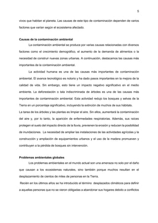 5
vivos que habitan el planeta. Las causas de este tipo de contaminación dependen de varios
factores que varían según el ecosistema afectado.
Causas de la contaminación ambiental
La contaminación ambiental se produce por varias causas relacionadas con diversos
factores como el crecimiento demográfico, el aumento de la demanda de alimentos o la
necesidad de construir nuevas zonas urbanas. A continuación, destacamos las causas más
importantes de la contaminación ambiental.
La actividad humana es una de las causas más importantes de contaminación
ambiental. El avance tecnológico es notorio y ha dado pasos importantes en la mejora de la
calidad de vida. Sin embargo, esto tiene un impacto negativo significativo en el medio
ambiente. La deforestación o tala indiscriminada de árboles es una de las causas más
importantes de contaminación ambiental. Esta actividad redujo los bosques y selvas de la
Tierra en un porcentaje significativo, incluyendo la extinción de muchos de sus hábitats.
La tarea de los árboles y las plantas es limpiar el aire. Sin ellos, aumentará la contaminación
del aire y, por lo tanto, la aparición de enfermedades respiratorias. Además, sus raíces
protegen el suelo del impacto directo de la lluvia, previenen la erosión y reducen la posibilidad
de inundaciones. La necesidad de ampliar las instalaciones de las actividades agrícolas y la
construcción y ampliación de equipamientos urbanos y el uso de la madera promueven y
contribuyen a la pérdida de bosques sin intervención.
Problemas ambientales globales
Los problemas ambientales en el mundo actual son una amenaza no solo por el daño
que causan a los ecosistemas naturales, sino también porque muchos resultan en el
desplazamiento de cientos de miles de personas en la Tierra.
Recién en los últimos años se ha introducido el término desplazados climáticos para definir
a aquellas personas que no se vieron obligadas a abandonar sus hogares debido a conflictos
 