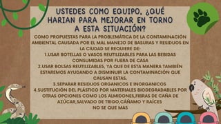 COMO PROPUESTAS PARA LA PROBLEMÁTICA DE LA CONTAMINACIÓN
AMBIENTAL CAUSADA POR EL MAL MANEJO DE BASURAS Y RESIDUOS EN
LA CIUDAD SE REQUIERE DE:
1.USAR BOTELLAS O VASOS REUTILIZABLES PARA LAS BEBIDAS
CONSUMIDAS POR FUERA DE CASA
2.USAR BOLSAS REUTILIZABLES, YA QUE DE ESTA MANERA TAMBIÉN
ESTAREMOS AYUDANDO A DISMINUIR LA CONTAMINACIÓN QUE
CAUSAN ESTAS.
3.SEPARAR RESIDUOS ORGANICOS E INORGANICOS
4.SUSTITUCIÓN DEL PLÁSTICO POR MATERIALES BIODEGRADABLES POR
OTRAS OPCIONES COMO LOS ALMIDONES,FIBRAS DE CAÑA DE
AZÚCAR,SALVADO DE TRIGO,CÁÑAMO Y RAÍCES
NO SE QUE MAS
 